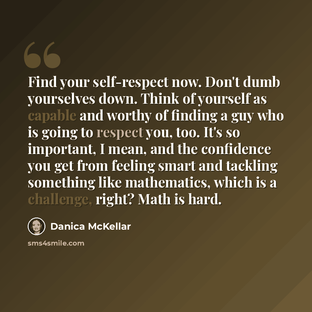 “Find your self-respect now. Don't dumb yourselves down. Think of yourself as capable and worthy of finding a guy who is going to respect you, too. It's so important, I mean, and the confidence you get from feeling smart and tackling something like mathematics, which is a challenge, right? Math is…” quote by Danica McKellar