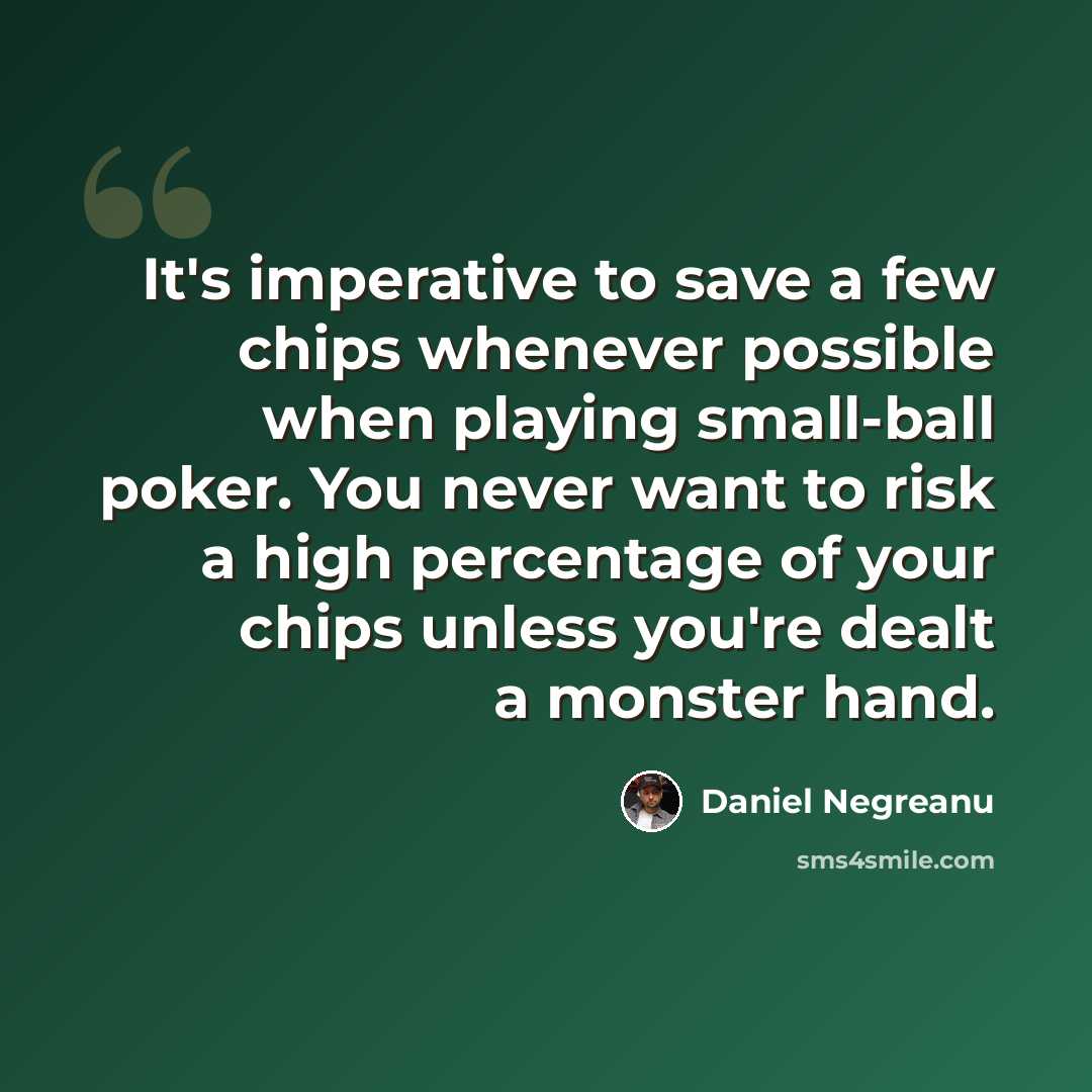 “It's imperative to save a few chips whenever possible when playing small-ball poker. You never want to risk a high percentage of your chips unless you're dealt a monster hand.” quote by Daniel Negreanu