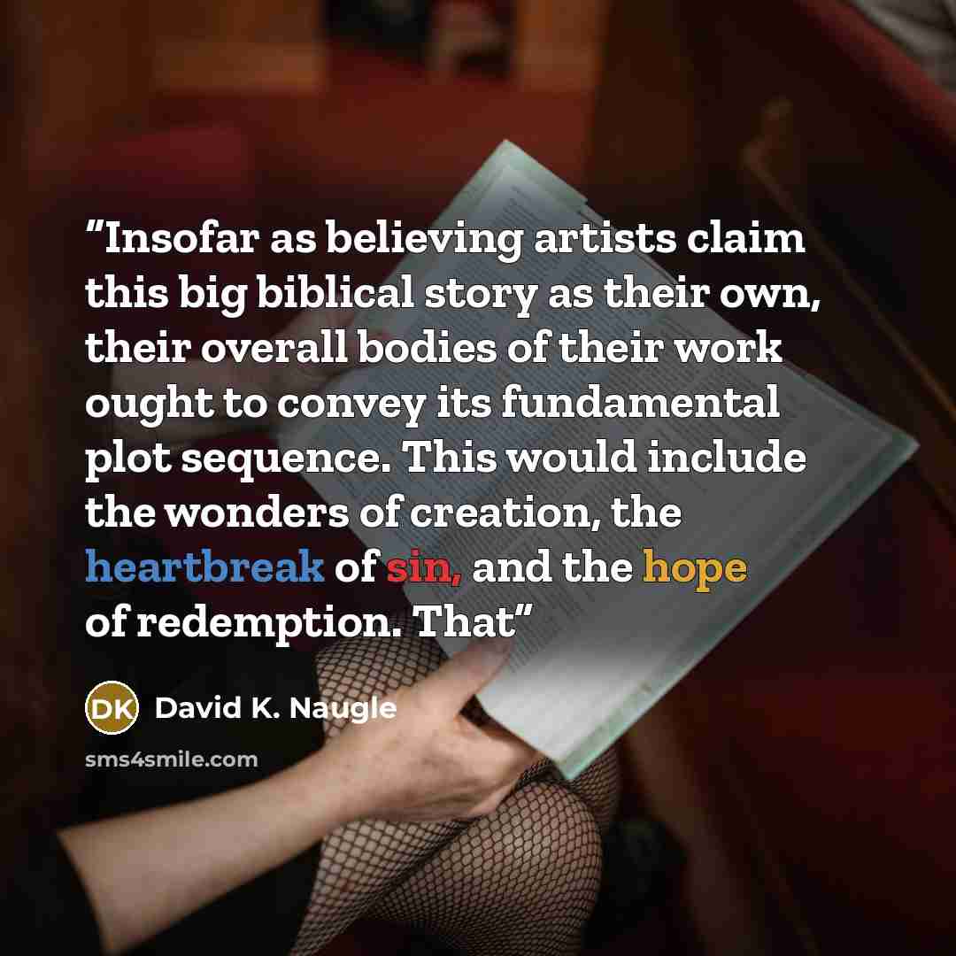 “Insofar as believing artists claim this big biblical story as their own, their overall bodies of their work ought to convey its fundamental plot sequence. This would include the wonders of creation, the heartbreak of sin, and the hope of redemption. That” quote by David K. Naugle