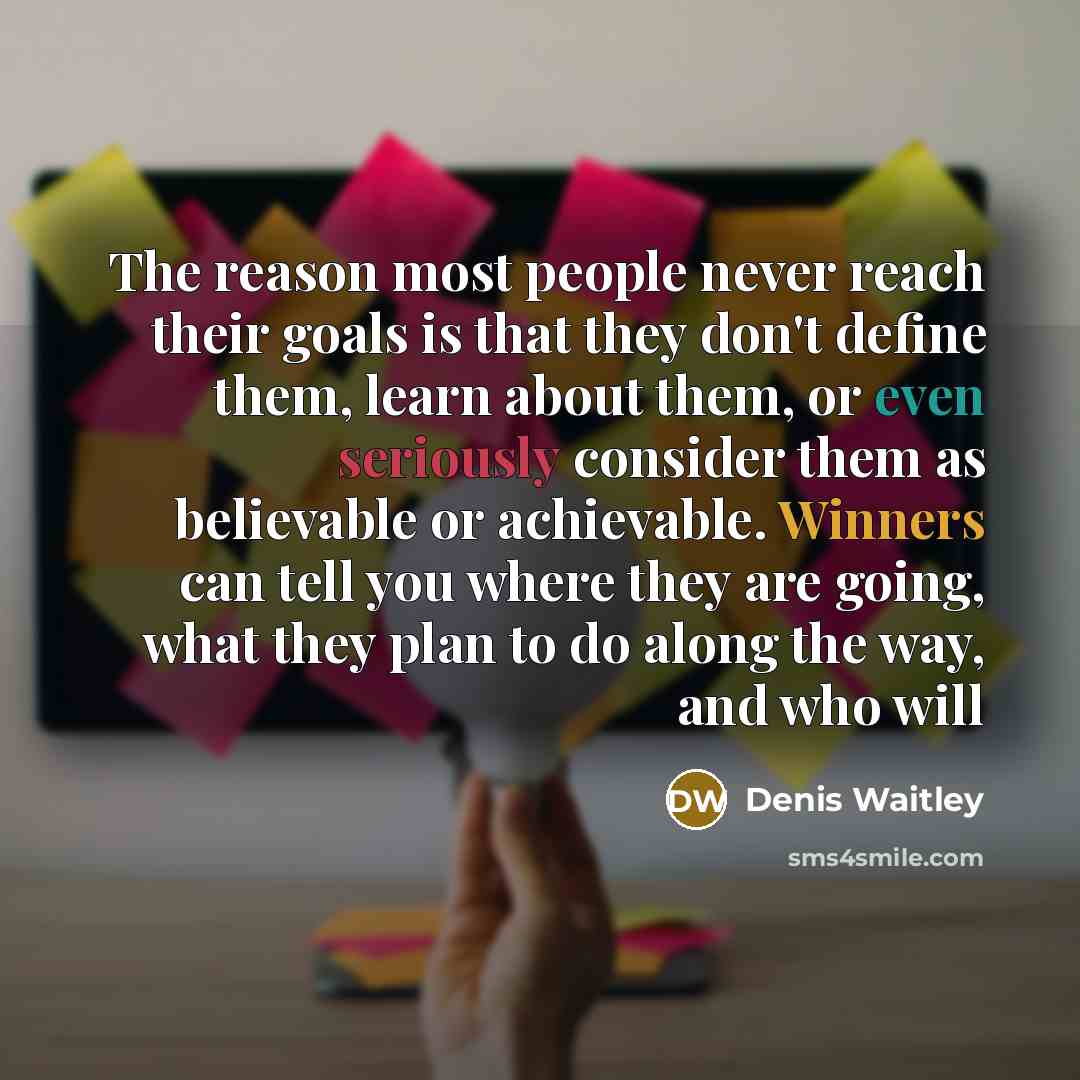 “The reason most people never reach their goals is that they don't define them, learn about them, or even seriously consider them as believable or achievable. Winners can tell you where they are going, what they plan to do along the way, and who will” quote by Denis Waitley
