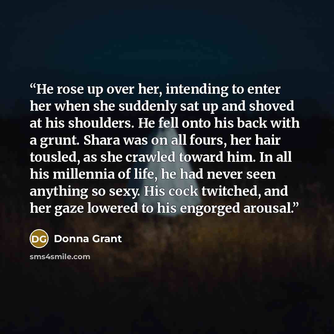 “He rose up over her, intending to enter her when she suddenly sat up and shoved at his shoulders. He fell onto his back with a grunt. Shara was on all fours, her hair tousled, as she crawled toward him. In all his millennia of life, he had never seen anything so sexy. His cock twitched, and her…” quote by Donna Grant