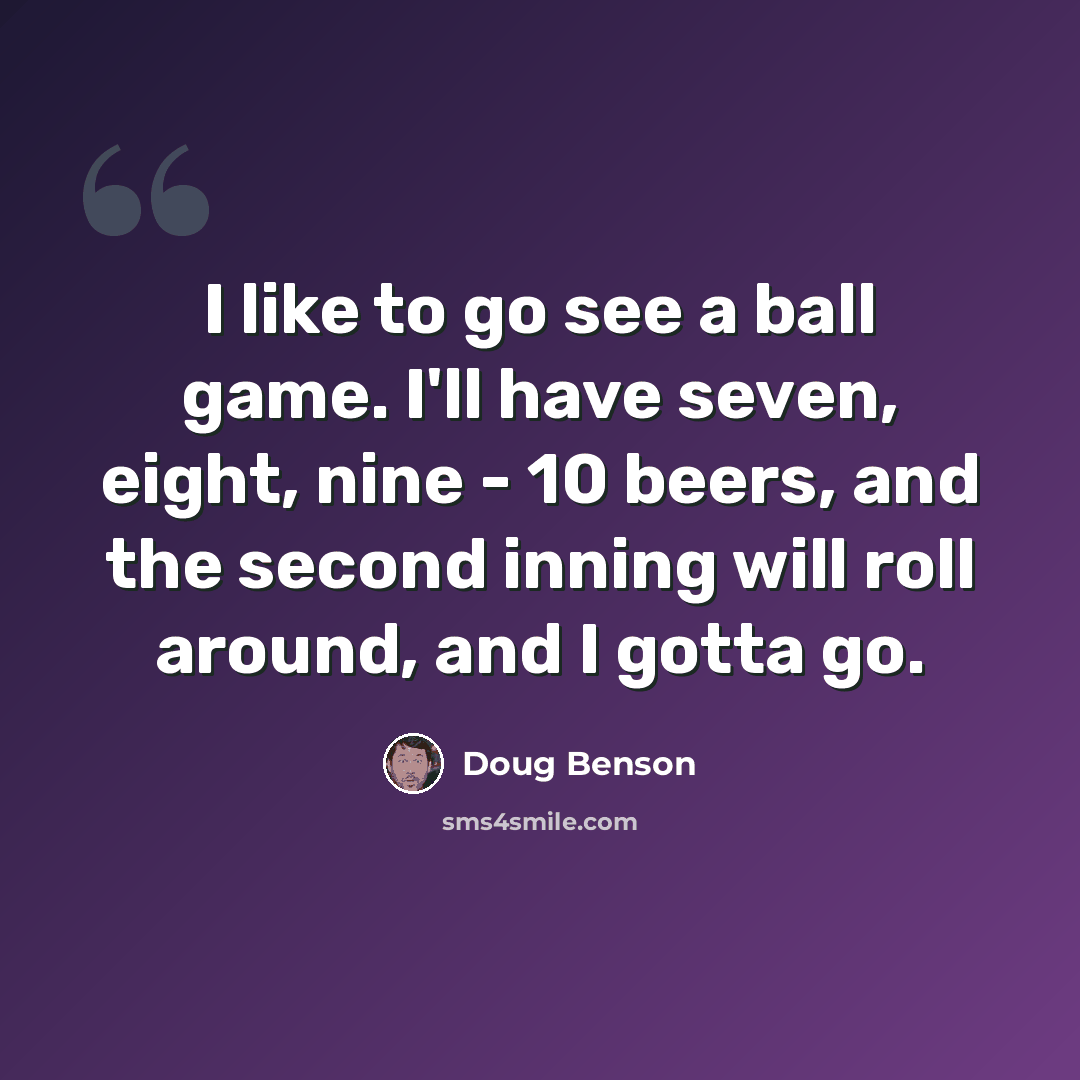 “I like to go see a ball game. I'll have seven, eight, nine - 10 beers, and the second inning will roll around, and I gotta go.” quote by Doug Benson