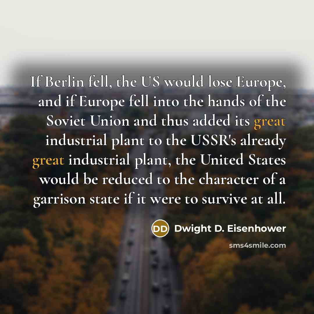 “If Berlin fell, the US would lose Europe, and if Europe fell into the hands of the Soviet Union and thus added its great industrial plant to the USSR's already great industrial plant, the United States would be reduced to the character of a garrison state if it were to survive at all.” quote by Dwight D. Eisenhower