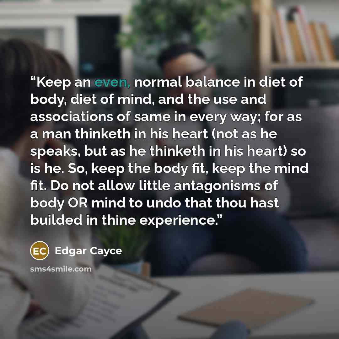 “Keep an even, normal balance in diet of body, diet of mind, and the use and associations of same in every way; for as a man thinketh in his heart (not as he speaks, but as he thinketh in his heart) so is he. So, keep the body fit, keep the mind fit. Do not allow little antagonisms of body OR mind…” quote by Edgar Cayce