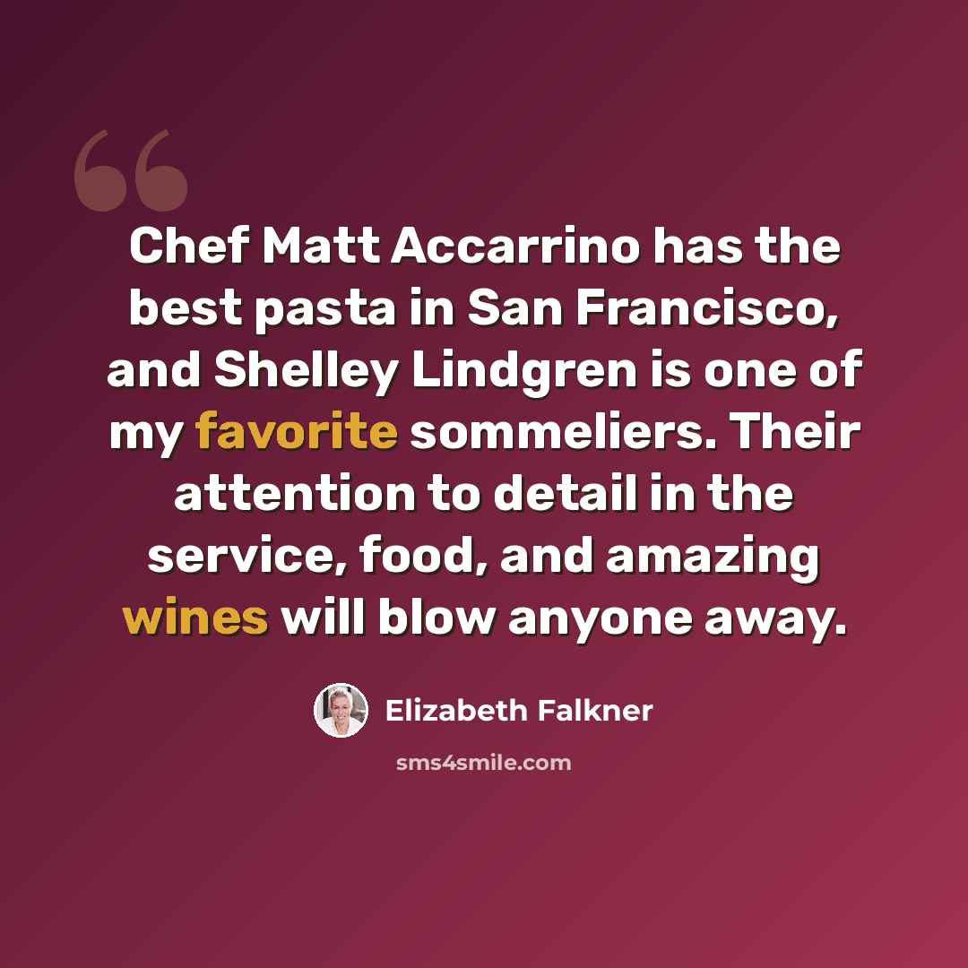 “Chef Matt Accarrino has the best pasta in San Francisco, and Shelley Lindgren is one of my favorite sommeliers. Their attention to detail in the service, food, and amazing wines will blow anyone away.” quote by Elizabeth Falkner