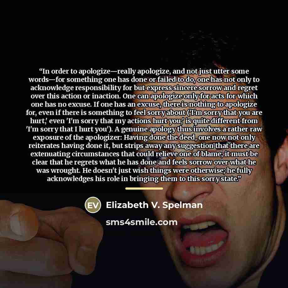 “In order to apologize—really apologize, and not just utter some words—for something one has done or failed to do, one has not only to acknowledge responsibility for but express sincere sorrow and regret over this action or inaction. One can apologize only for acts for which one has no excuse. If…” quote by Elizabeth V. Spelman