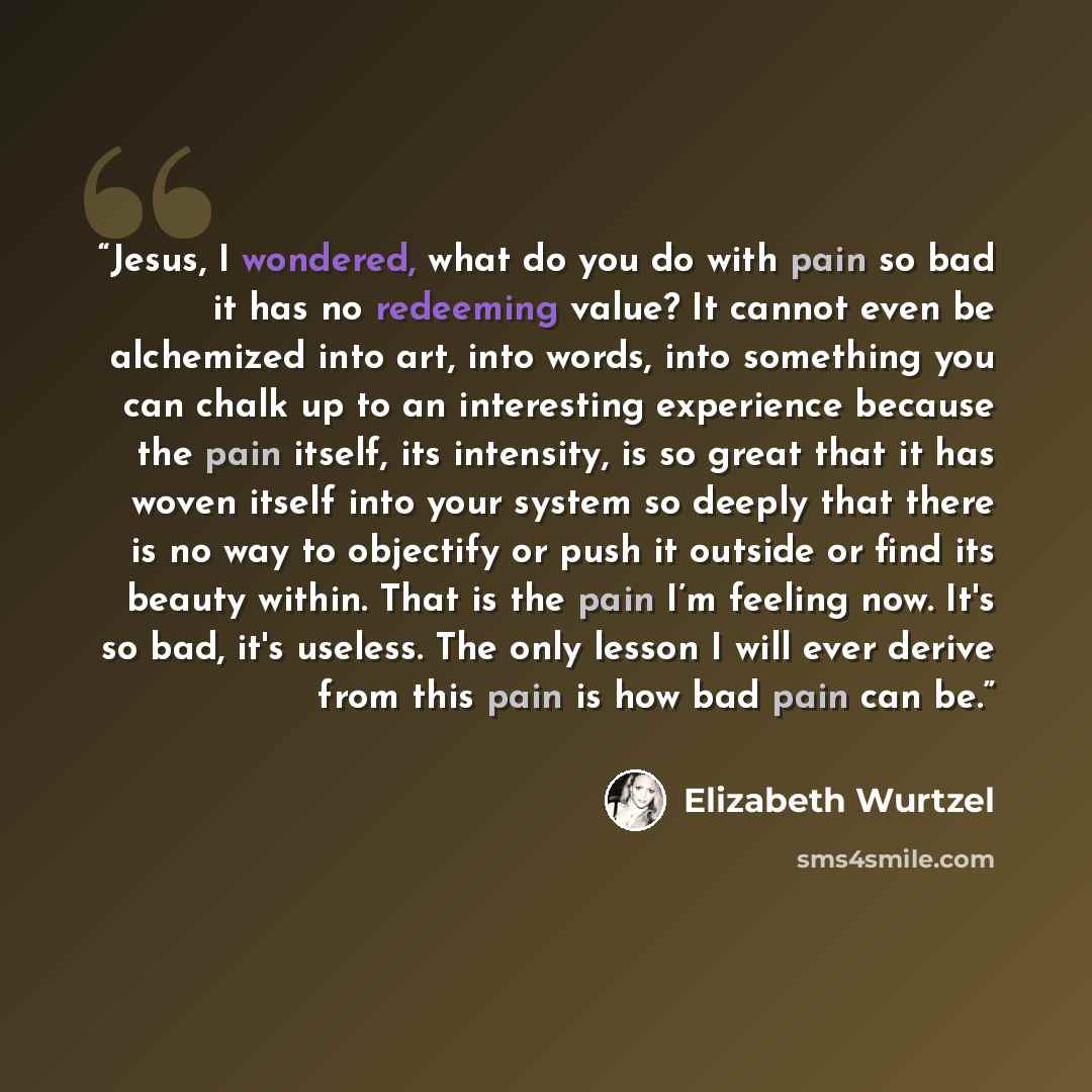 “Jesus, I wondered, what do you do with pain so bad it has no redeeming value? It cannot even be alchemized into art, into words, into something you can chalk up to an interesting experience because the pain itself, its intensity, is so great that it has woven itself into your system so deeply that…” quote by Elizabeth Wurtzel