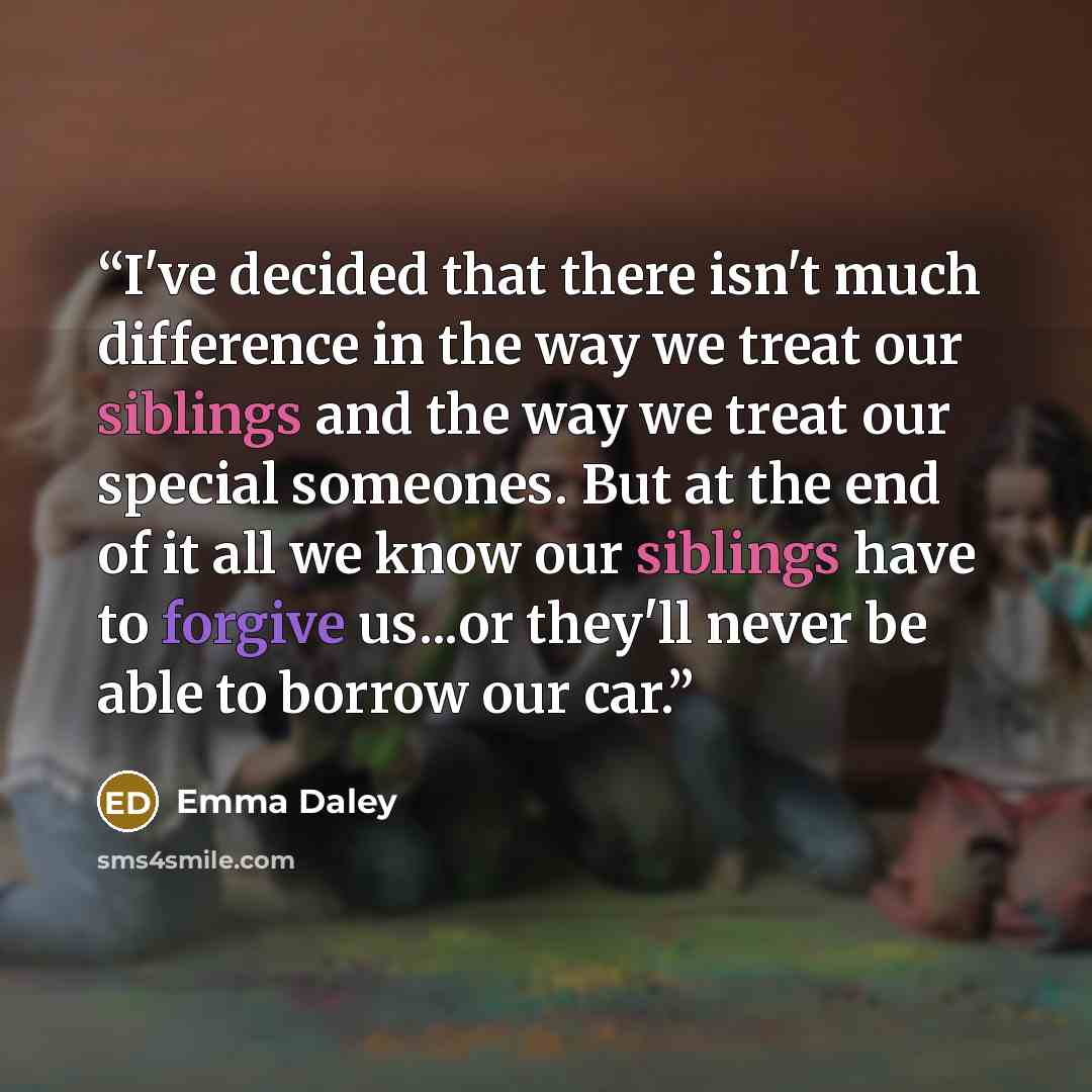 “I've decided that there isn't much difference in the way we treat our siblings and the way we treat our special someones. But at the end of it all we know our siblings have to forgive us...or they'll never be able to borrow our car.” quote by Emma Daley