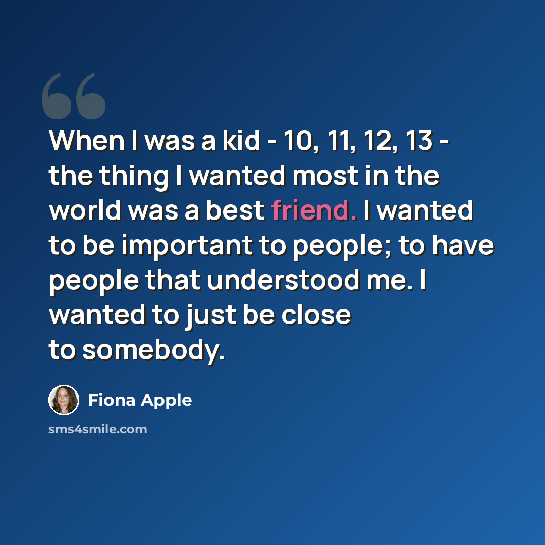 “When I was a kid - 10, 11, 12, 13 - the thing I wanted most in the world was a best friend. I wanted to be important to people; to have people that understood me. I wanted to just be close to somebody.” quote by Fiona Apple