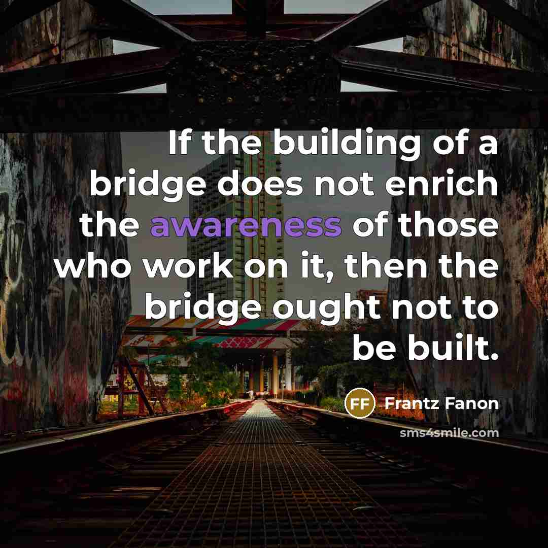 “If the building of a bridge does not enrich the awareness of those who work on it, then the bridge ought not to be built.” quote by Frantz Fanon