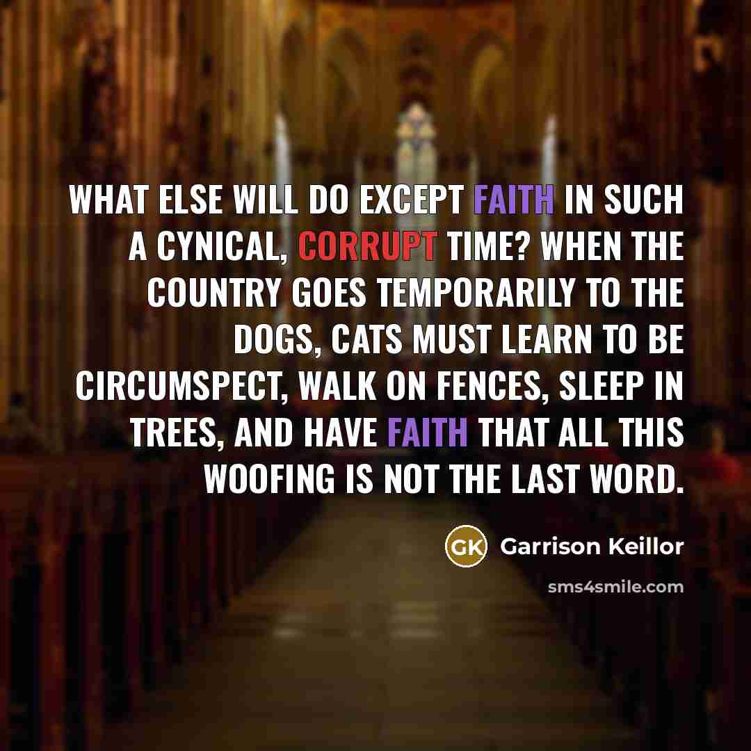 “What else will do except faith in such a cynical, corrupt time? When the country goes temporarily to the dogs, cats must learn to be circumspect, walk on fences, sleep in trees, and have faith that all this woofing is not the last word.” quote by Garrison Keillor