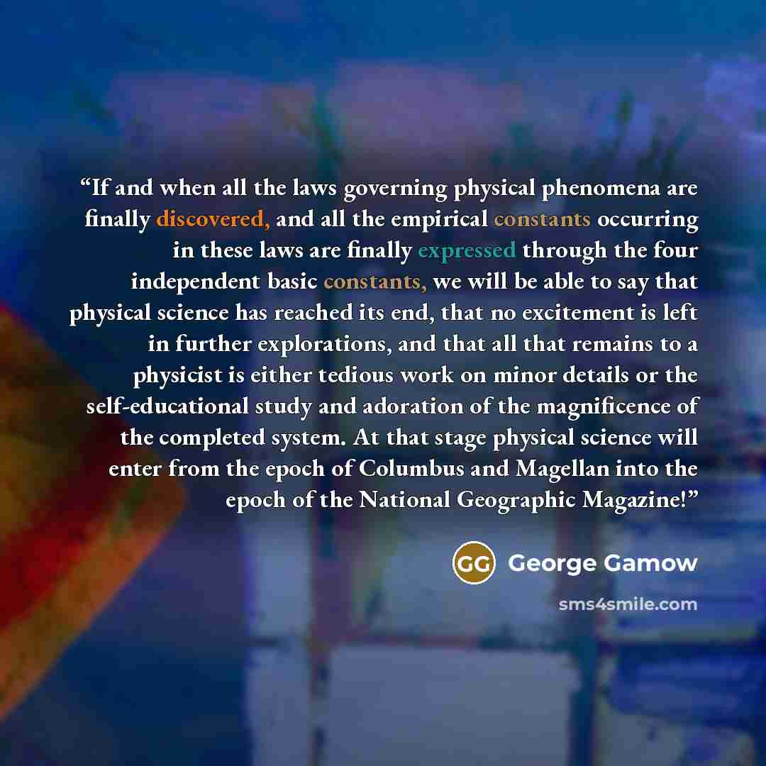 “If and when all the laws governing physical phenomena are finally discovered, and all the empirical constants occurring in these laws are finally expressed through the four independent basic constants, we will be able to say that physical science has reached its end, that no excitement is left in…” quote by George Gamow