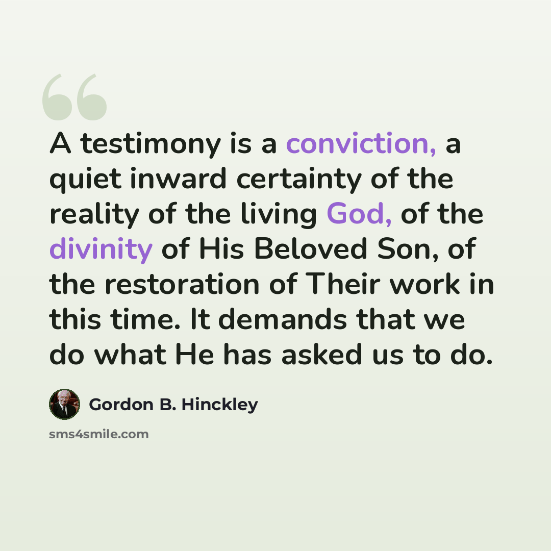 “A testimony is a conviction, a quiet inward certainty of the reality of the living God, of the divinity of His Beloved Son, of the restoration of Their work in this time. It demands that we do what He has asked us to do.” quote by Gordon B. Hinckley
