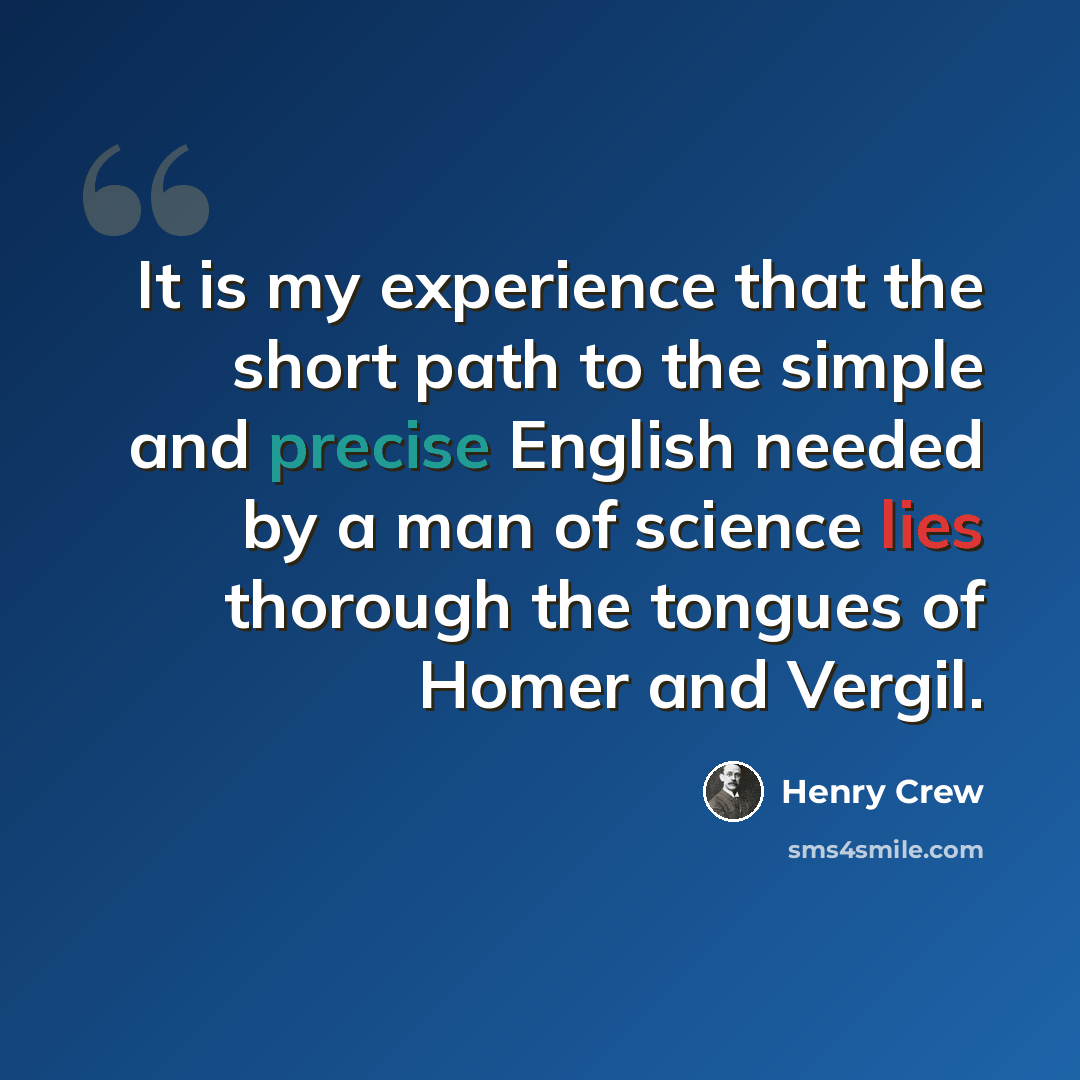 “It is my experience that the short path to the simple and precise English needed by a man of science lies thorough the tongues of Homer and Vergil.” quote by Henry Crew