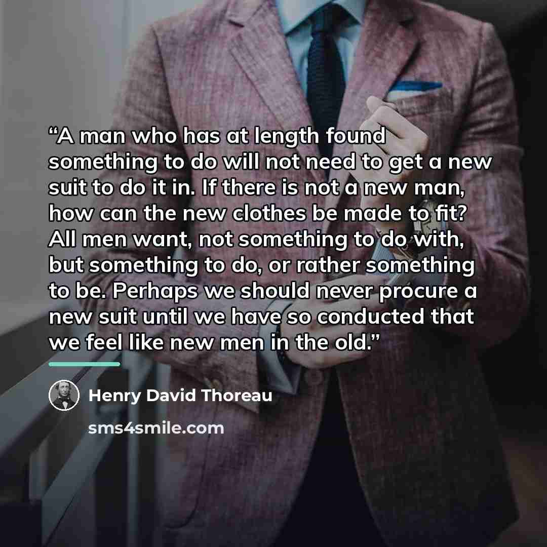 “A man who has at length found something to do will not need to get a new suit to do it in. If there is not a new man, how can the new clothes be made to fit? All men want, not something to do with, but something to do, or rather something to be. Perhaps we should never procure a new suit until we…” quote by Henry David Thoreau