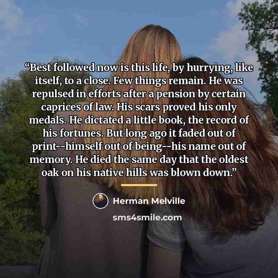 “Best followed now is this life, by hurrying, like itself, to a close. Few things remain. He was repulsed in efforts after a pension by certain caprices of law. His scars proved his only medals. He dictated a little book, the record of his fortunes. But long ago it faded out of print--himself out…” quote by Herman Melville