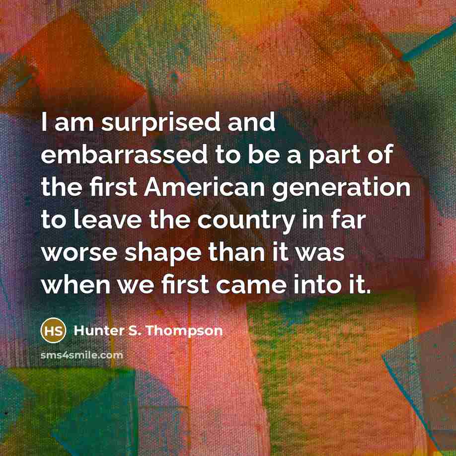 “I am surprised and embarrassed to be a part of the first American generation to leave the country in far worse shape than it was when we first came into it.” quote by Hunter S. Thompson