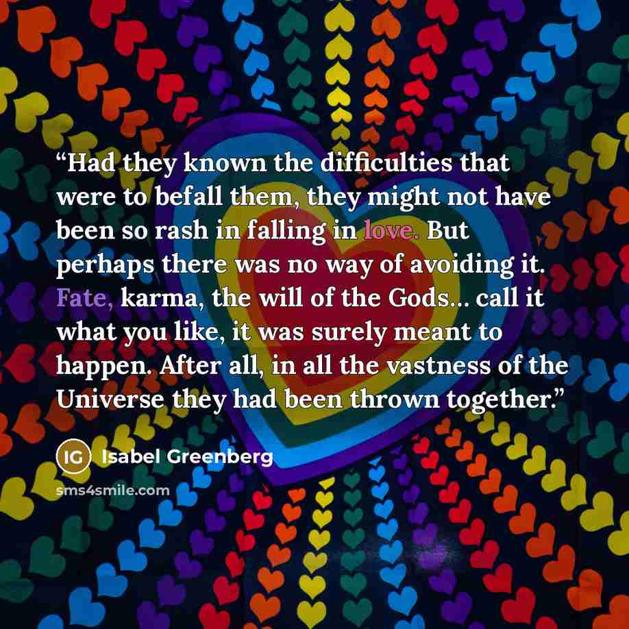 “Had they known the difficulties that were to befall them, they might not have been so rash in falling in love. But perhaps there was no way of avoiding it. Fate, karma, the will of the Gods… call it what you like, it was surely meant to happen. After all, in all the vastness of the Universe they…” quote by Isabel Greenberg