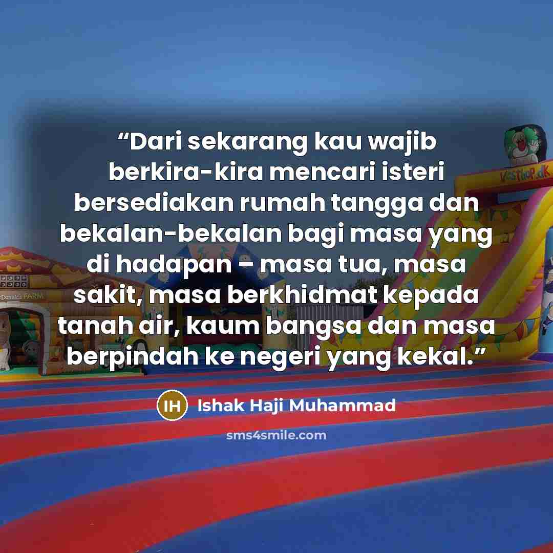 “Dari sekarang kau wajib berkira-kira mencari isteri bersediakan rumah tangga dan bekalan-bekalan bagi masa yang di hadapan – masa tua, masa sakit, masa berkhidmat kepada tanah air, kaum bangsa dan masa berpindah ke negeri yang kekal.” quote by Ishak Haji Muhammad