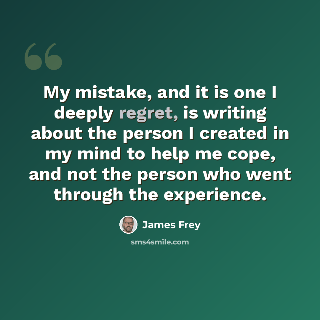 “My mistake, and it is one I deeply regret, is writing about the person I created in my mind to help me cope, and not the person who went through the experience.” quote by James Frey