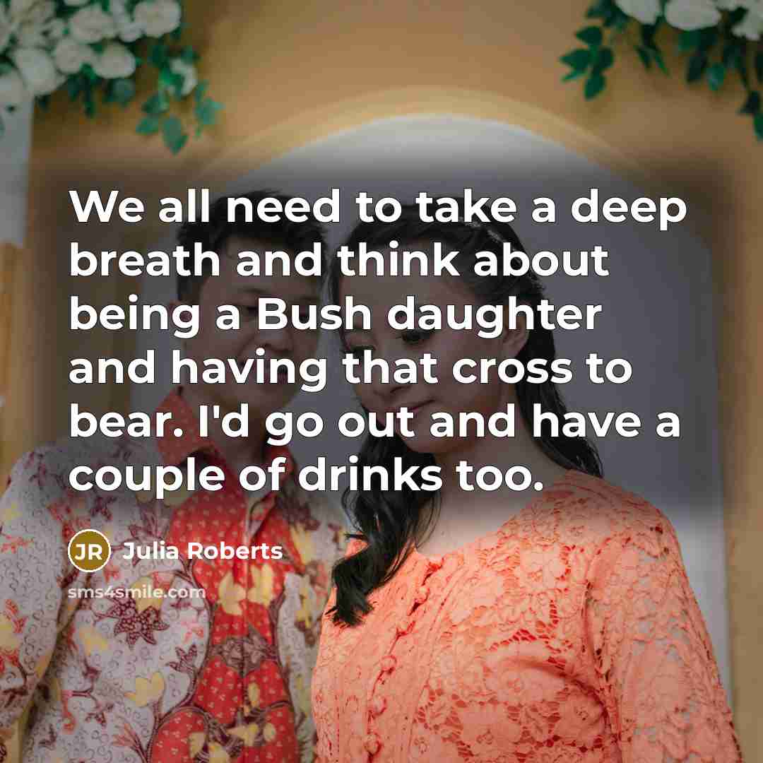 “We all need to take a deep breath and think about being a Bush daughter and having that cross to bear. I'd go out and have a couple of drinks too.” quote by Julia Roberts