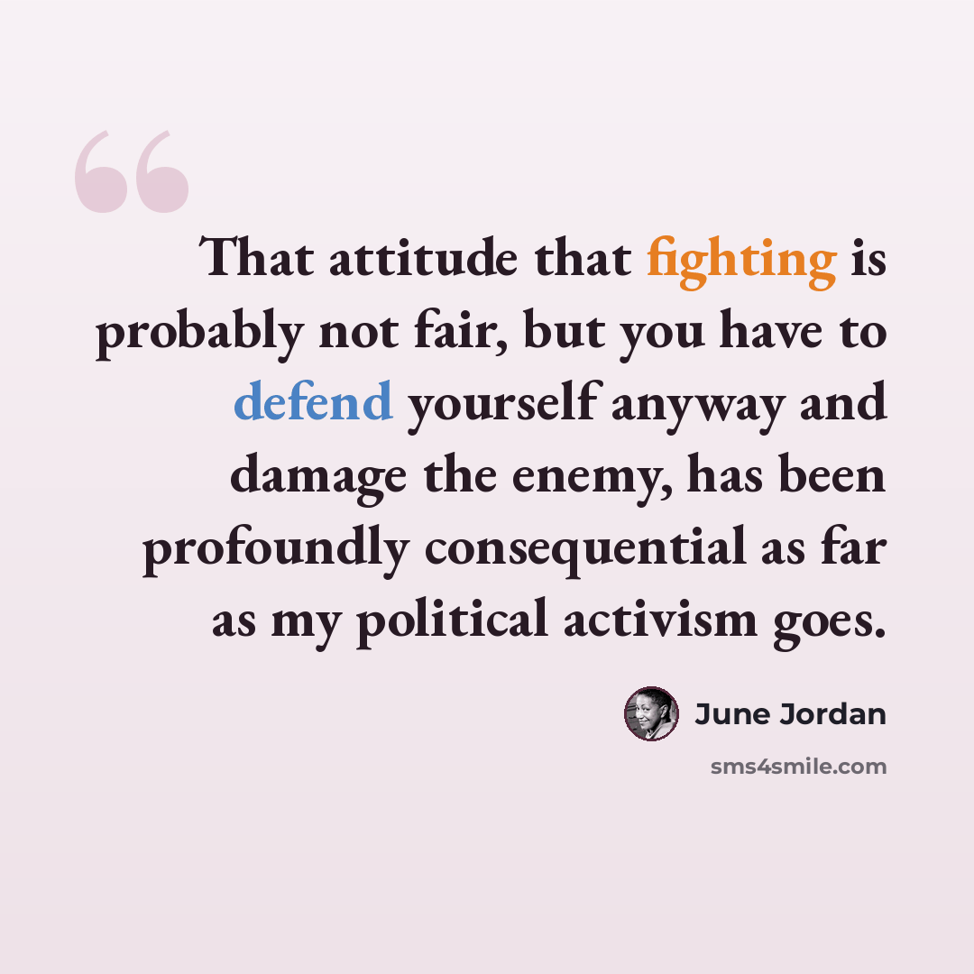 “That attitude that fighting is probably not fair, but you have to defend yourself anyway and damage the enemy, has been profoundly consequential as far as my political activism goes.” quote by June Jordan
