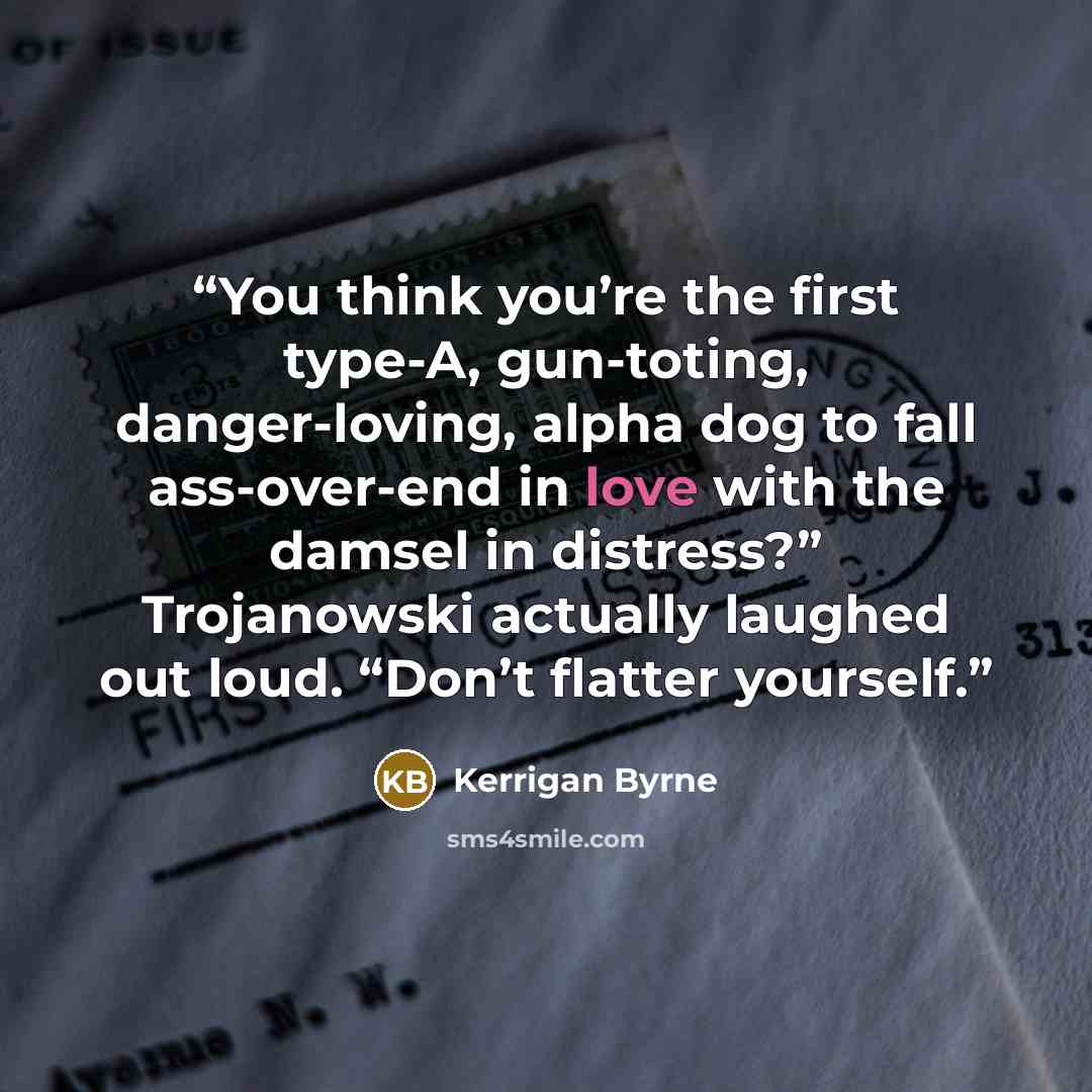 “You think you’re the first type-A, gun-toting, danger-loving, alpha dog to fall ass-over-end in love with the damsel in distress?” Trojanowski actually laughed out loud. “Don’t flatter yourself.” quote by Kerrigan Byrne