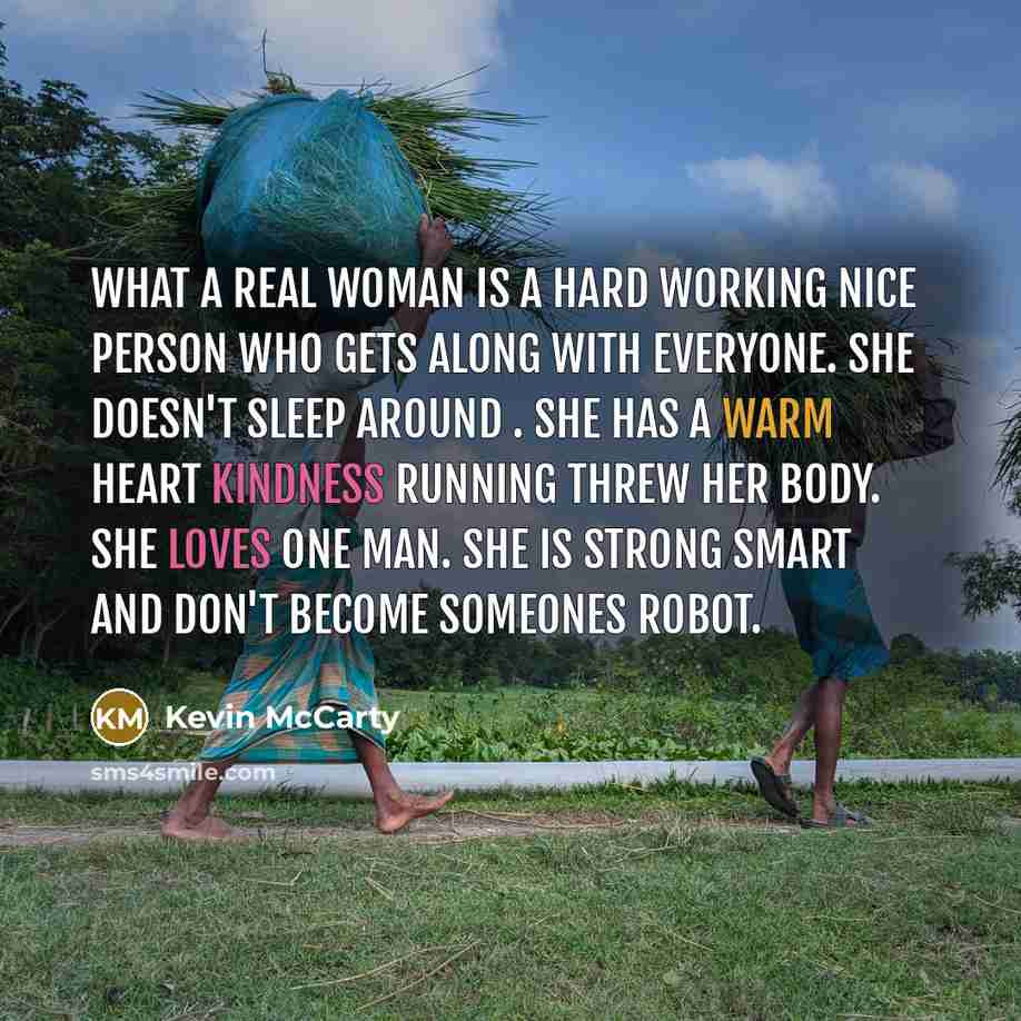 “What a real woman is a hard working nice person who gets along with everyone. She doesn't sleep around . She has a warm heart kindness running threw her body. She loves one man. She is strong smart and don't become someones robot.” quote by Kevin McCarty