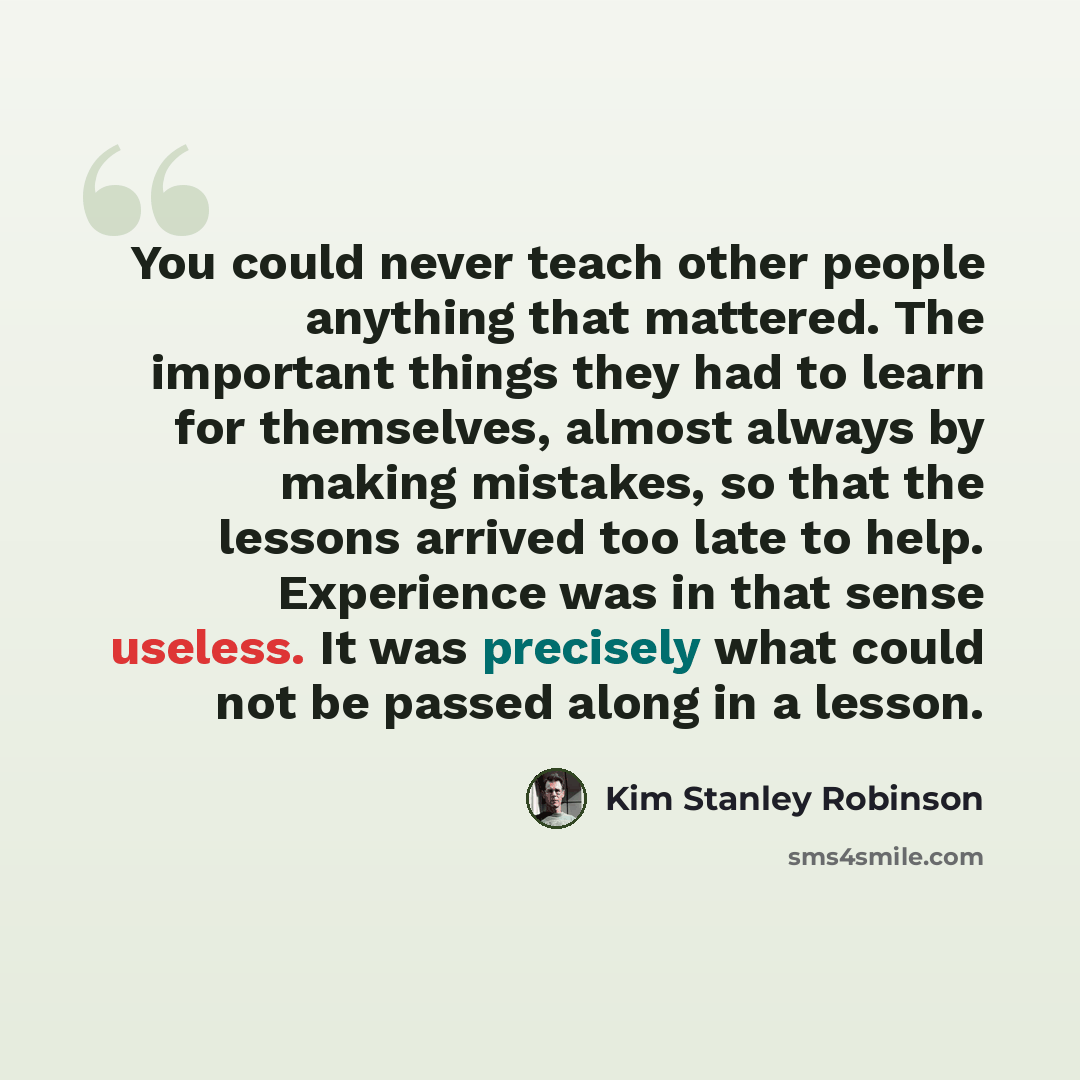 “You could never teach other people anything that mattered. The important things they had to learn for themselves, almost always by making mistakes, so that the lessons arrived too late to help. Experience was in that sense useless. It was precisely what could not be passed along in a lesson.” quote by Kim Stanley Robinson