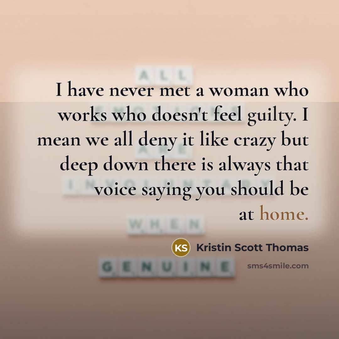 “I have never met a woman who works who doesn't feel guilty. I mean we all deny it like crazy but deep down there is always that voice saying you should be at home.” quote by Kristin Scott Thomas