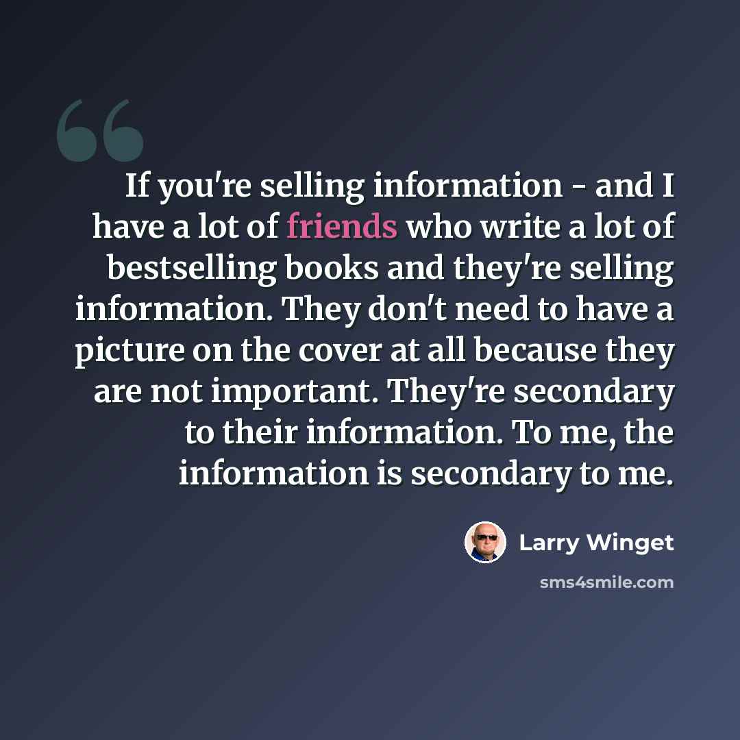 “If you're selling information - and I have a lot of friends who write a lot of bestselling books and they're selling information. They don't need to have a picture on the cover at all because they are not important. They're secondary to their information. To me, the information is secondary to me.” quote by Larry Winget
