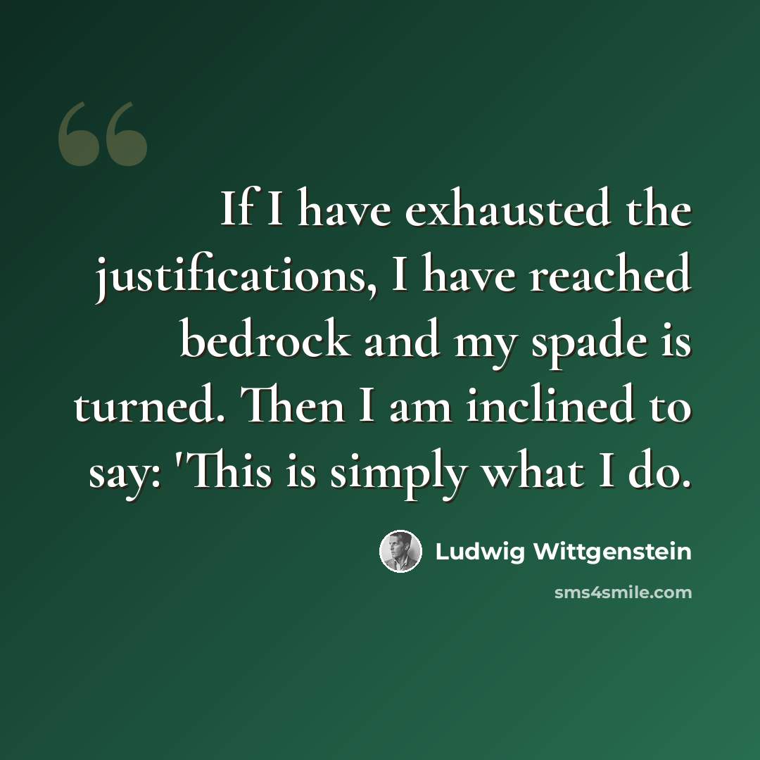 “If I have exhausted the justifications, I have reached bedrock and my spade is turned. Then I am inclined to say: 'This is simply what I do.” quote by Ludwig Wittgenstein