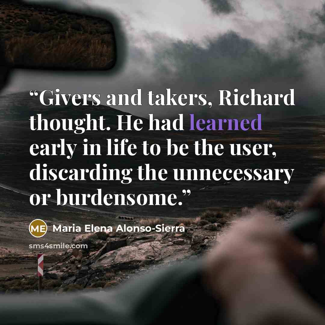 “Givers and takers, Richard thought. He had learned early in life to be the user, discarding the unnecessary or burdensome.” quote by Maria Elena Alonso-Sierra