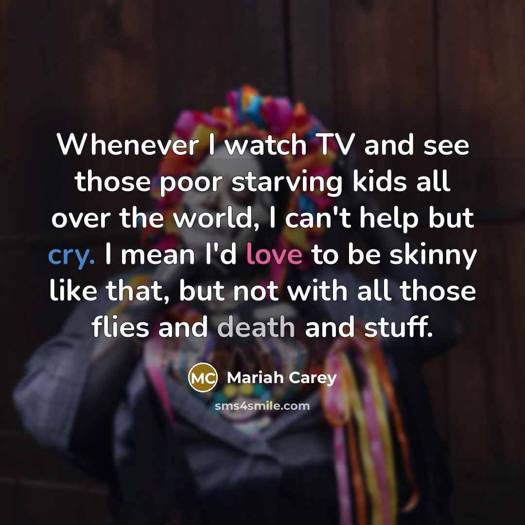 “Whenever I watch TV and see those poor starving kids all over the world, I can't help but cry. I mean I'd love to be skinny like that, but not with all those flies and death and stuff.” quote by Mariah Carey