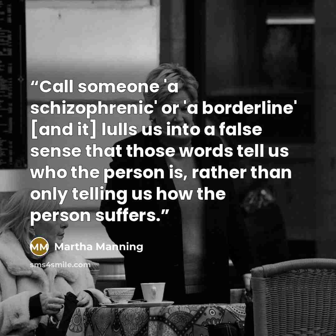 “Call someone 'a schizophrenic' or 'a borderline' [and it] lulls us into a false sense that those words tell us who the person is, rather than only telling us how the person suffers.” quote by Martha Manning