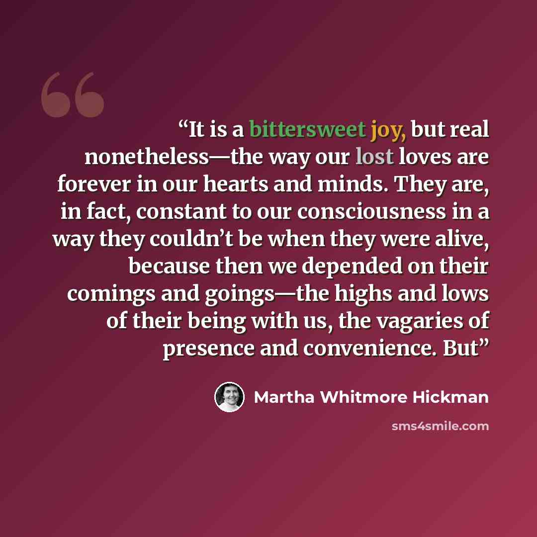 “It is a bittersweet joy, but real nonetheless—the way our lost loves are forever in our hearts and minds. They are, in fact, constant to our consciousness in a way they couldn’t be when they were alive, because then we depended on their comings and goings—the highs and lows of their being with us…” quote by Martha Whitmore Hickman