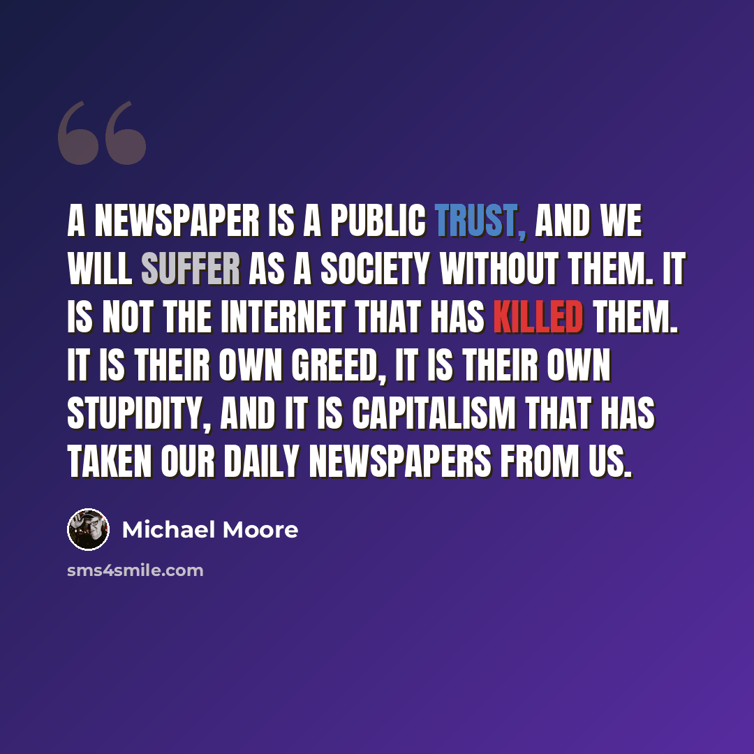 “A newspaper is a public trust, and we will suffer as a society without them. It is not the Internet that has killed them. It is their own greed, it is their own stupidity, and it is capitalism that has taken our daily newspapers from us.” quote by Michael Moore