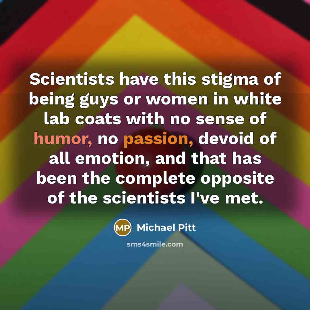 “Scientists have this stigma of being guys or women in white lab coats with no sense of humor, no passion, devoid of all emotion, and that has been the complete opposite of the scientists I've met.” quote by Michael Pitt