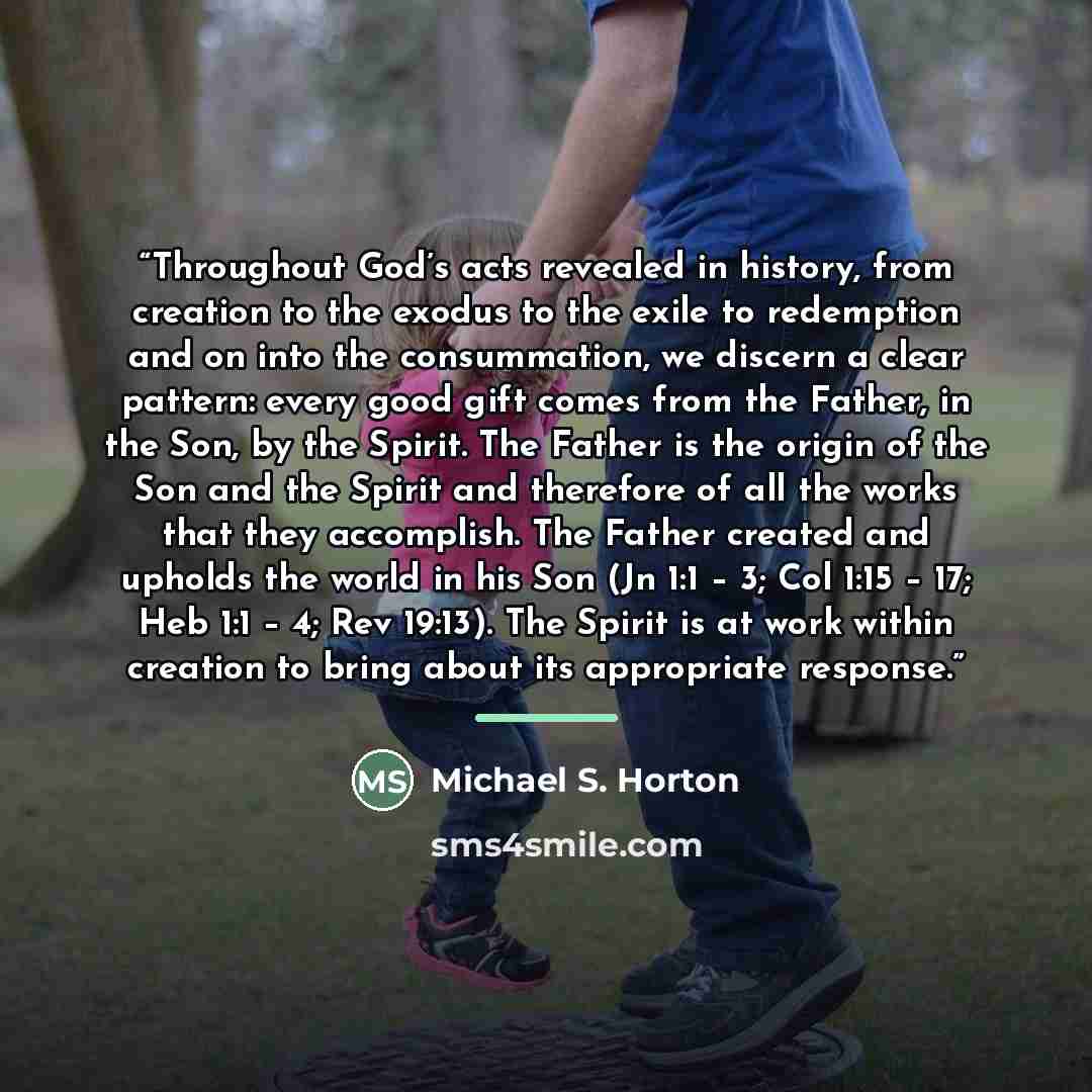 “Throughout God’s acts revealed in history, from creation to the exodus to the exile to redemption and on into the consummation, we discern a clear pattern: every good gift comes from the Father, in the Son, by the Spirit. The Father is the origin of the Son and the Spirit and therefore of all the…” quote by Michael S. Horton