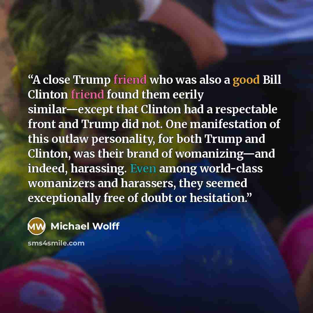 “A close Trump friend who was also a good Bill Clinton friend found them eerily similar—except that Clinton had a respectable front and Trump did not. One manifestation of this outlaw personality, for both Trump and Clinton, was their brand of womanizing—and indeed, harassing. Even among…” quote by Michael Wolff