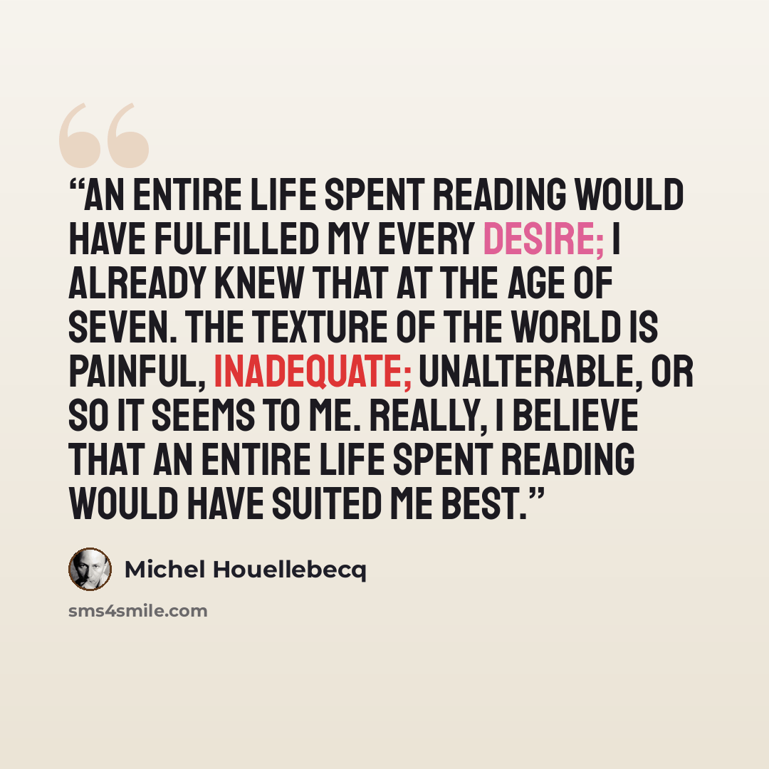 “An entire life spent reading would have fulfilled my every desire; I already knew that at the age of seven. The texture of the world is painful, inadequate; unalterable, or so it seems to me. Really, I believe that an entire life spent reading would have suited me best.” quote by Michel Houellebecq