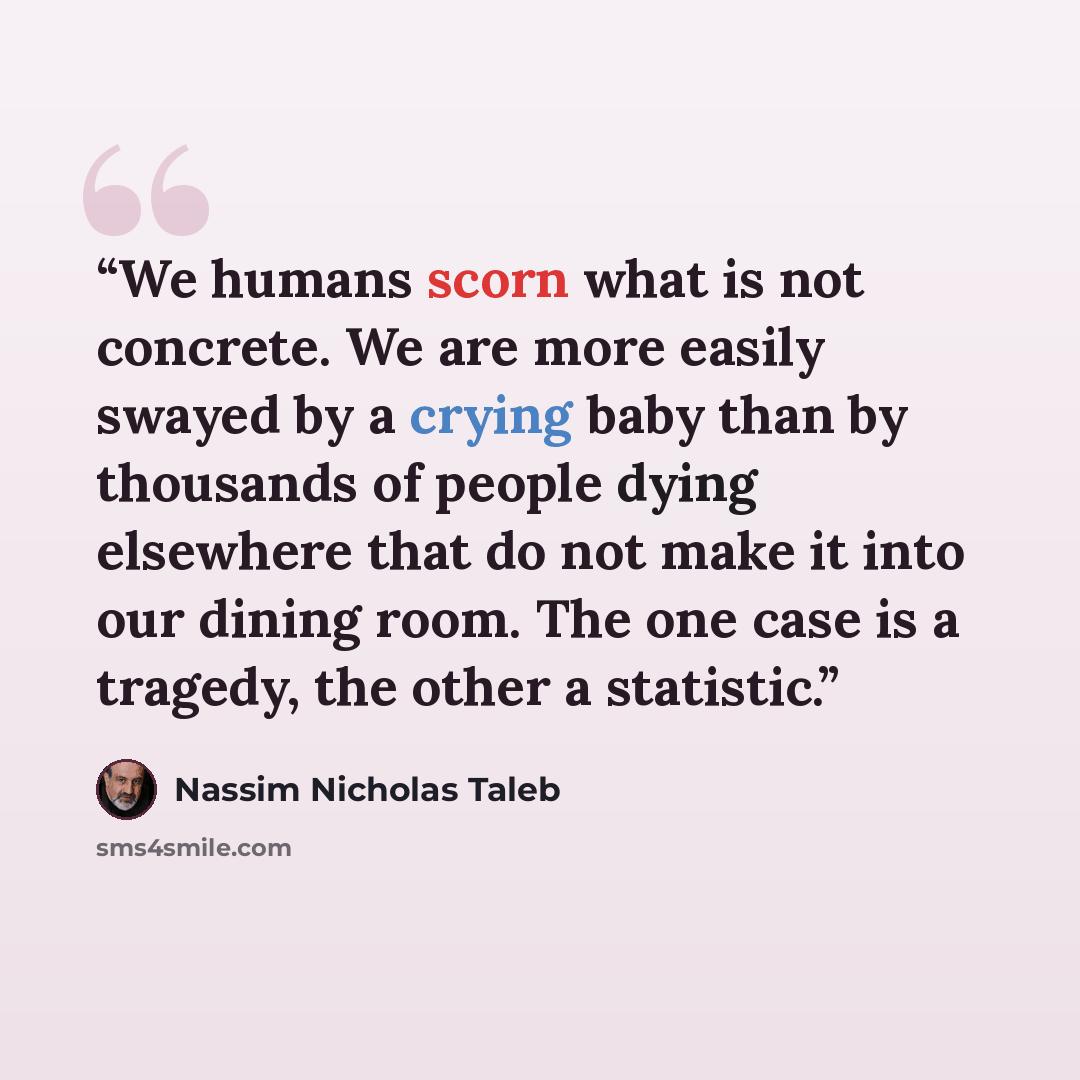 “We humans scorn what is not concrete. We are more easily swayed by a crying baby than by thousands of people dying elsewhere that do not make it into our dining room. The one case is a tragedy, the other a statistic.” quote by Nassim Nicholas Taleb