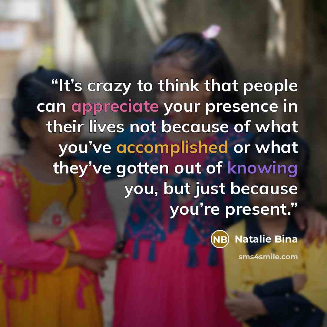 “It’s crazy to think that people can appreciate your presence in their lives not because of what you’ve accomplished or what they’ve gotten out of knowing you, but just because you’re present.” quote by Natalie Bina