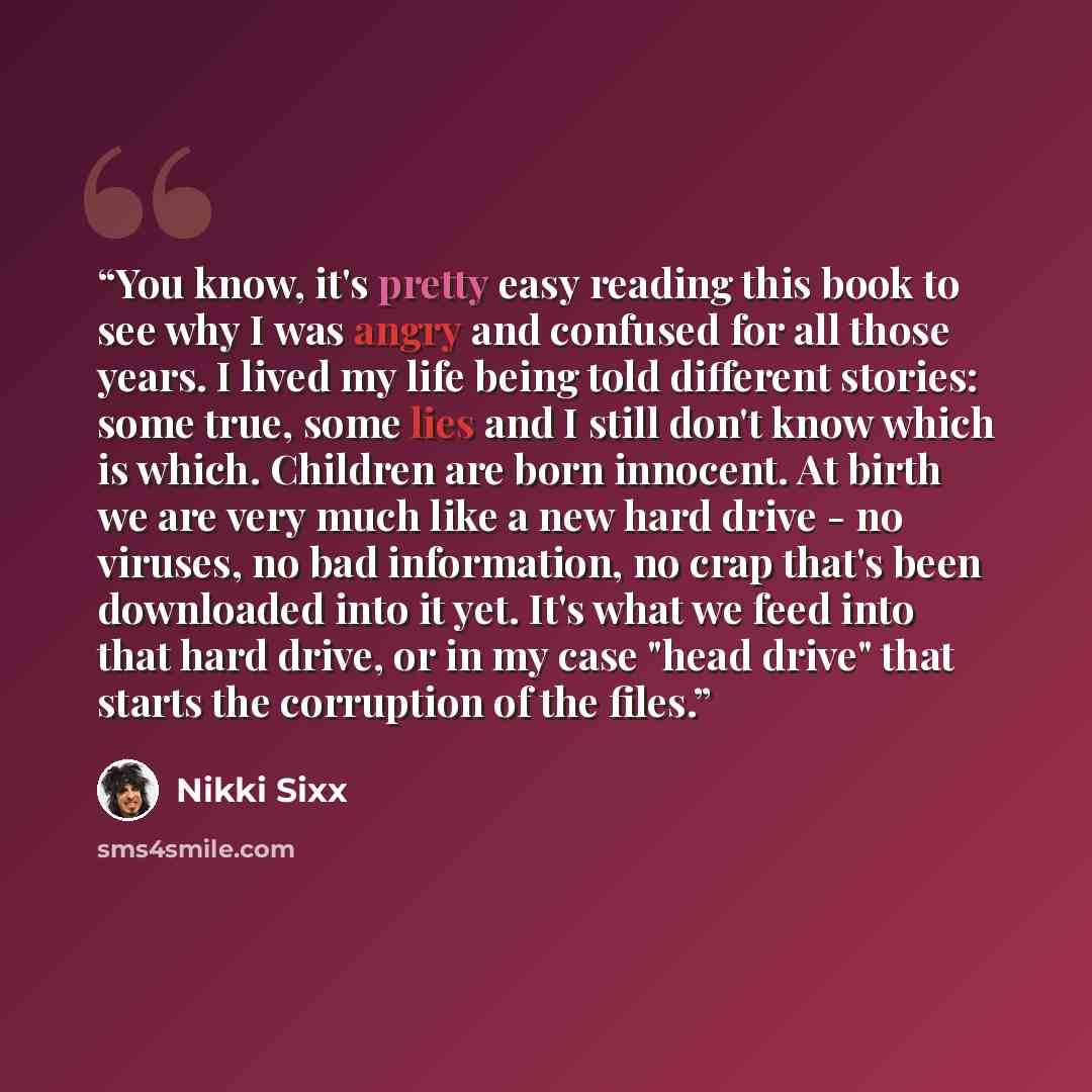 “You know, it's pretty easy reading this book to see why I was angry and confused for all those years. I lived my life being told different stories: some true, some lies and I still don't know which is which. Children are born innocent. At birth we are very much like a new hard drive - no viruses…” quote by Nikki Sixx