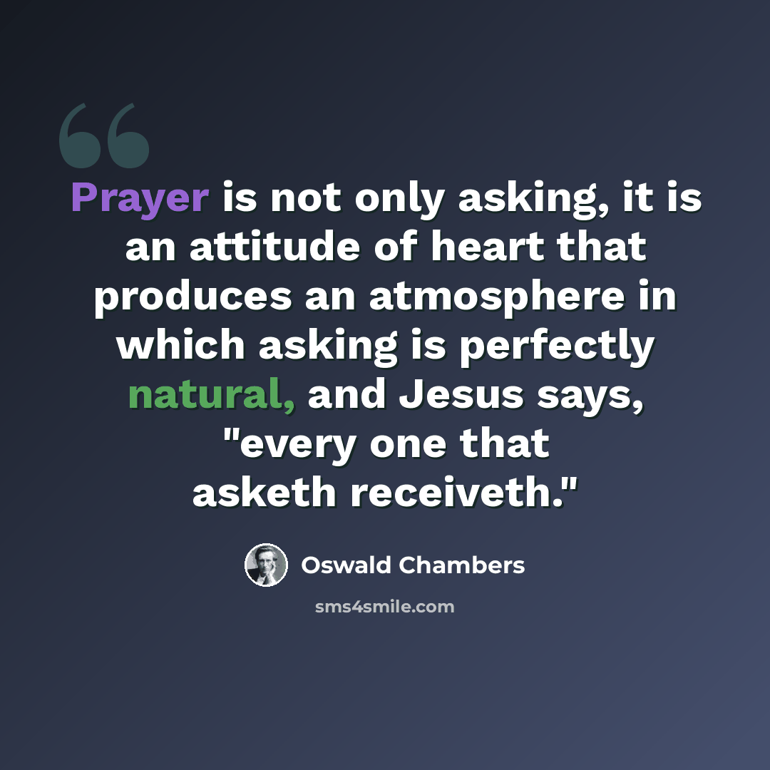 “Prayer is not only asking, it is an attitude of heart that produces an atmosphere in which asking is perfectly natural, and Jesus says, "every one that asketh receiveth."” quote by Oswald Chambers