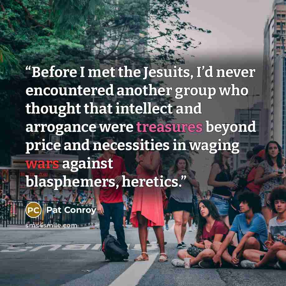 “Before I met the Jesuits, I’d never encountered another group who thought that intellect and arrogance were treasures beyond price and necessities in waging wars against blasphemers, heretics.” quote by Pat Conroy