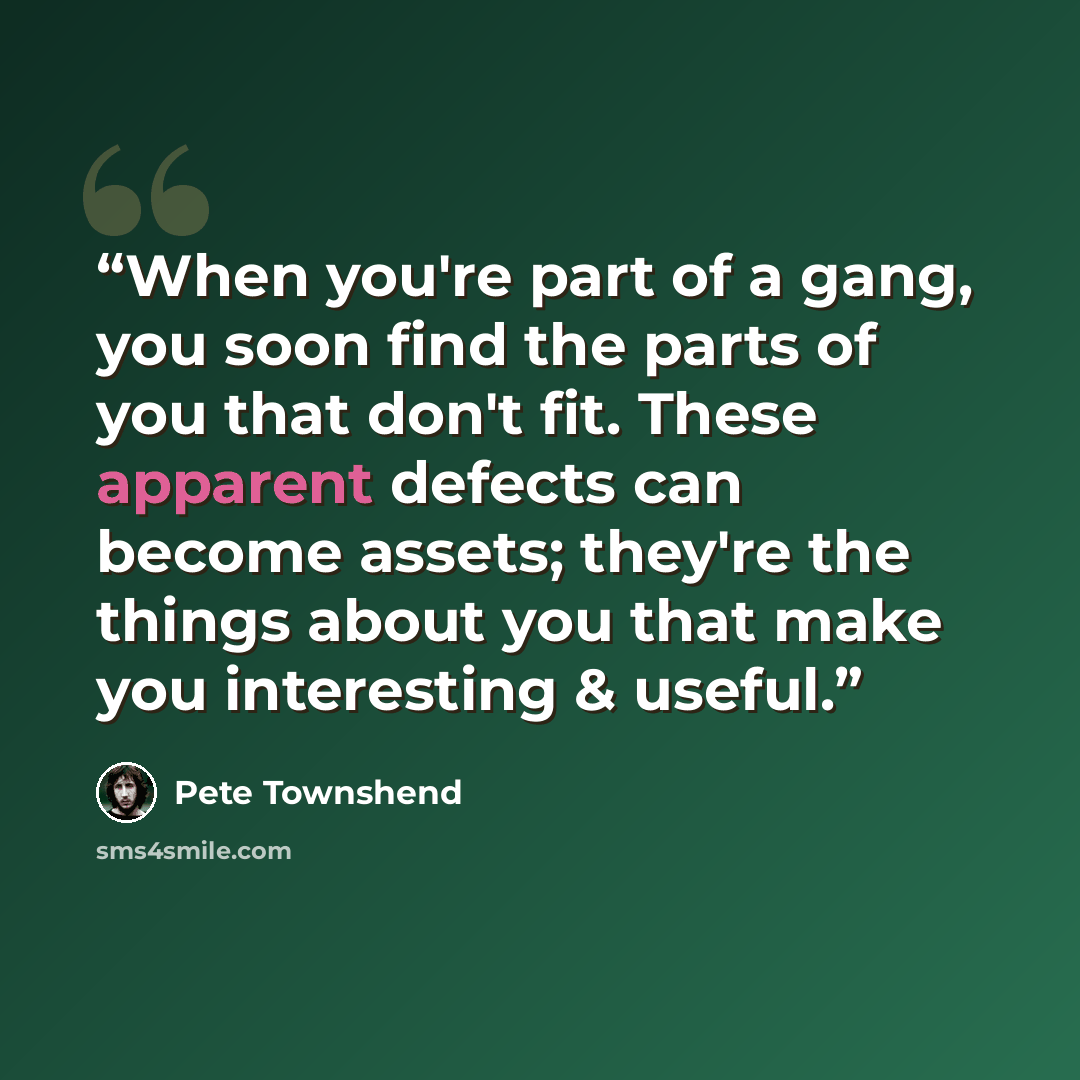 “When you're part of a gang, you soon find the parts of you that don't fit. These apparent defects can become assets; they're the things about you that make you interesting & useful.” quote by Pete Townshend