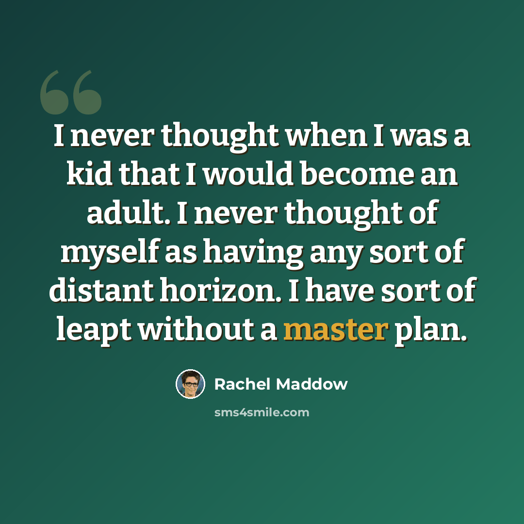“I never thought when I was a kid that I would become an adult. I never thought of myself as having any sort of distant horizon. I have sort of leapt without a master plan.” quote by Rachel Maddow