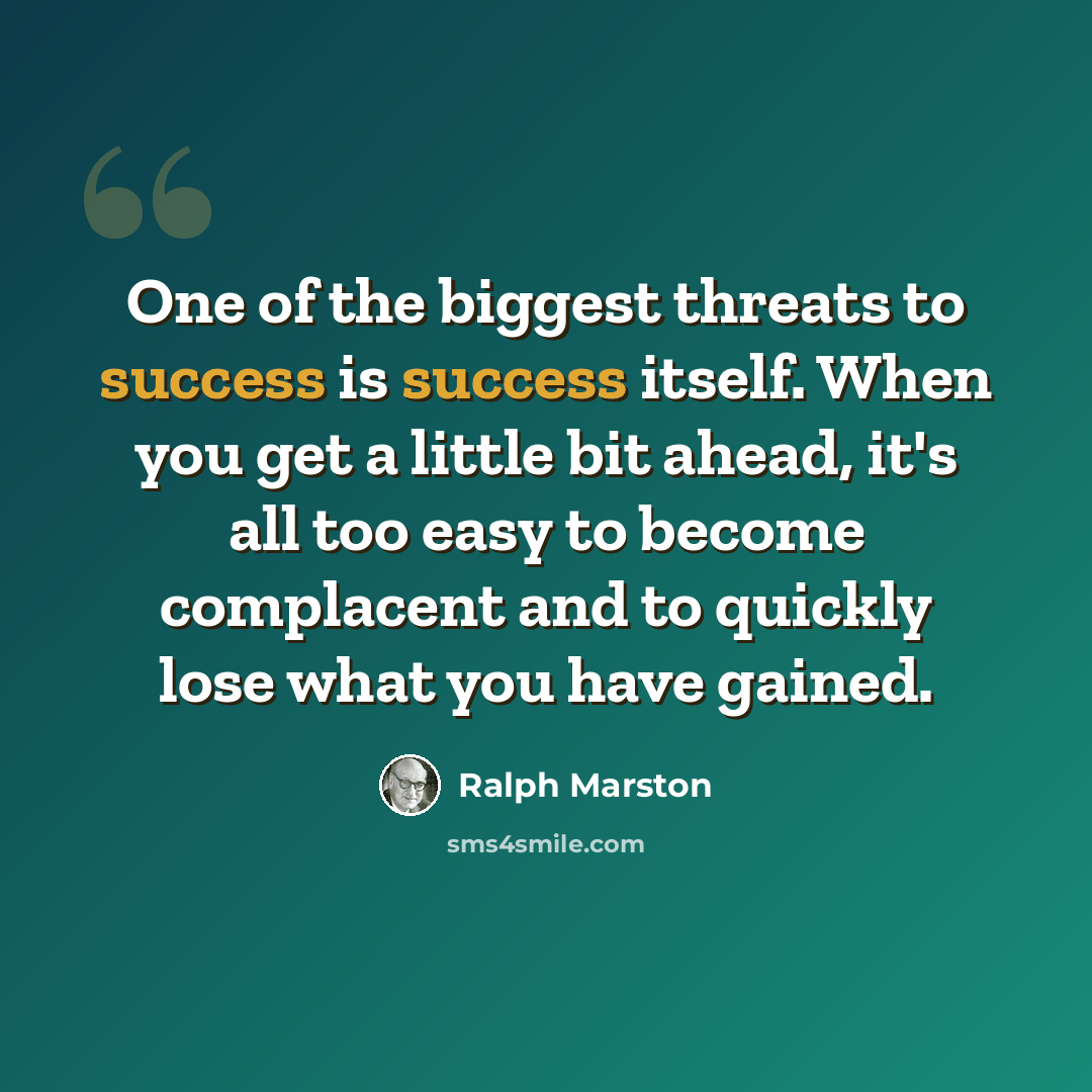 “One of the biggest threats to success is success itself. When you get a little bit ahead, it's all too easy to become complacent and to quickly lose what you have gained.” quote by Ralph Marston