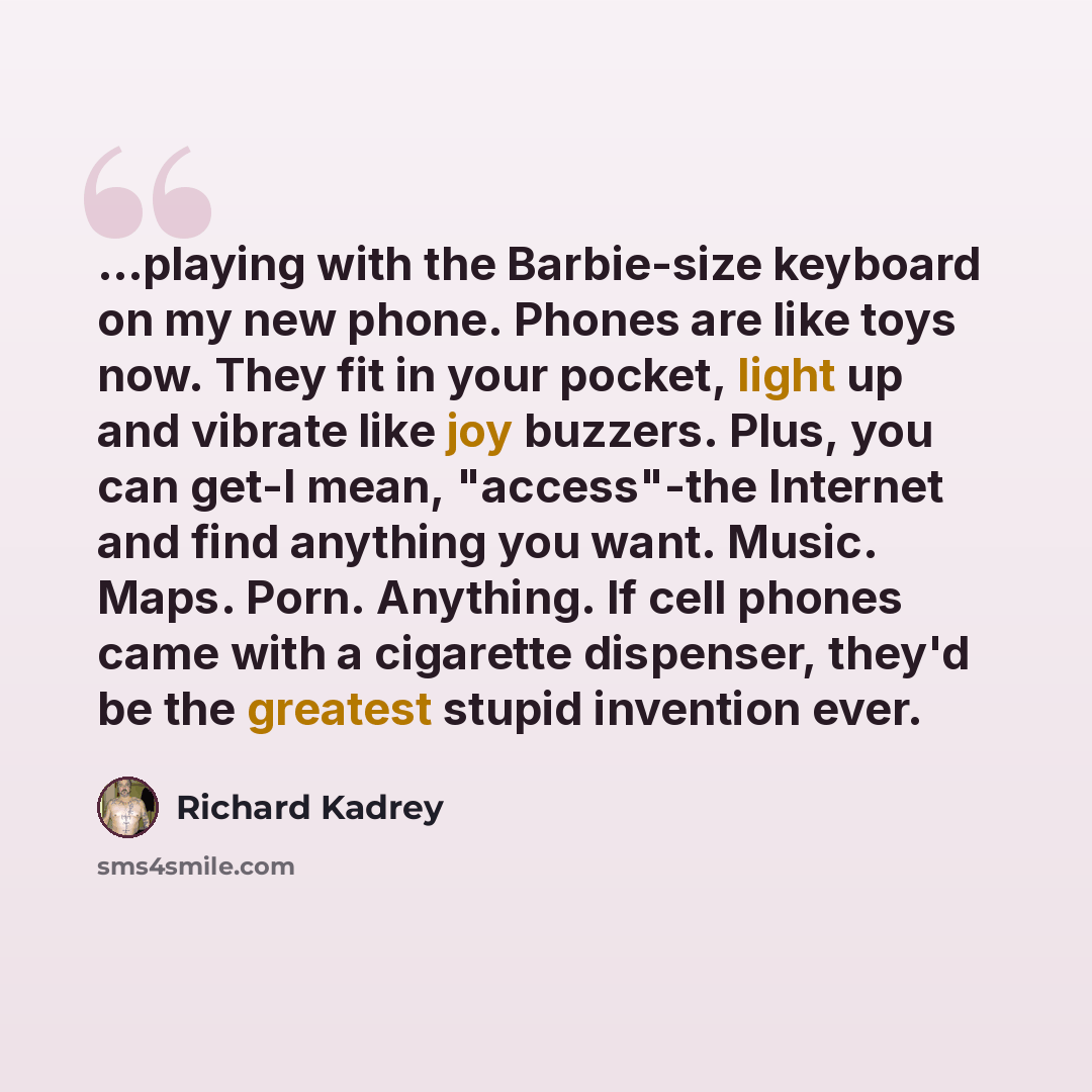 “...playing with the Barbie-size keyboard on my new phone. Phones are like toys now. They fit in your pocket, light up and vibrate like joy buzzers. Plus, you can get-I mean, "access"-the Internet and find anything you want. Music. Maps. Porn. Anything. If cell phones came with a cigarette…” quote by Richard Kadrey